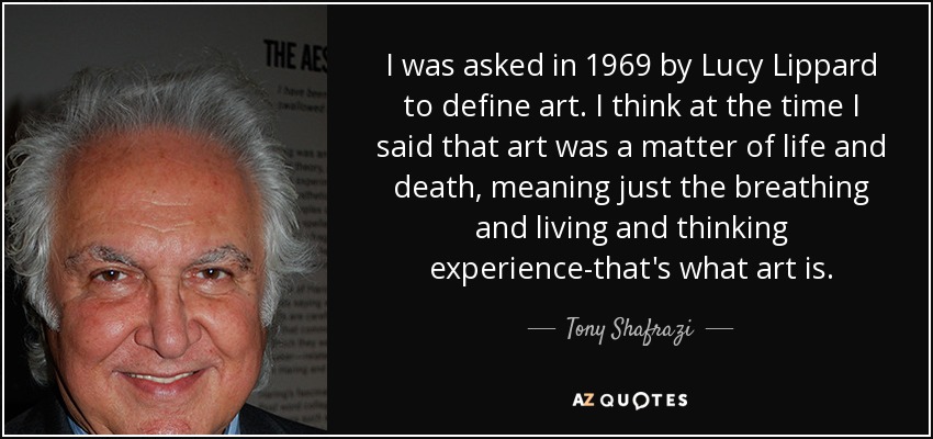 I was asked in 1969 by Lucy Lippard to define art. I think at the time I said that art was a matter of life and death, meaning just the breathing and living and thinking experience-that's what art is. - Tony Shafrazi