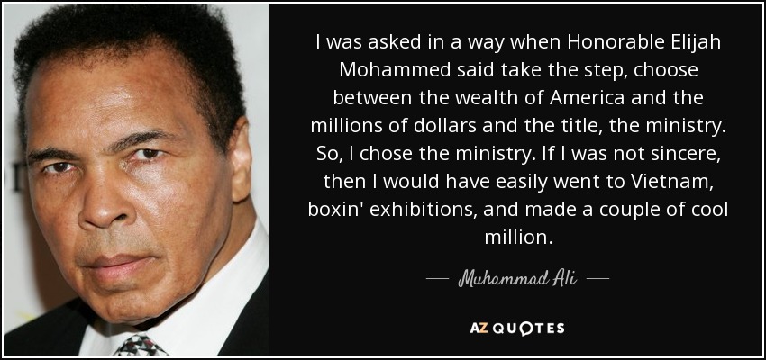 I was asked in a way when Honorable Elijah Mohammed said take the step, choose between the wealth of America and the millions of dollars and the title, the ministry. So, I chose the ministry. If I was not sincere, then I would have easily went to Vietnam, boxin' exhibitions, and made a couple of cool million. - Muhammad Ali