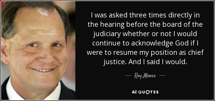 I was asked three times directly in the hearing before the board of the judiciary whether or not I would continue to acknowledge God if I were to resume my position as chief justice. And I said I would. - Roy Moore