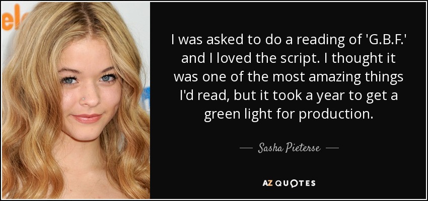 I was asked to do a reading of 'G.B.F.' and I loved the script. I thought it was one of the most amazing things I'd read, but it took a year to get a green light for production. - Sasha Pieterse