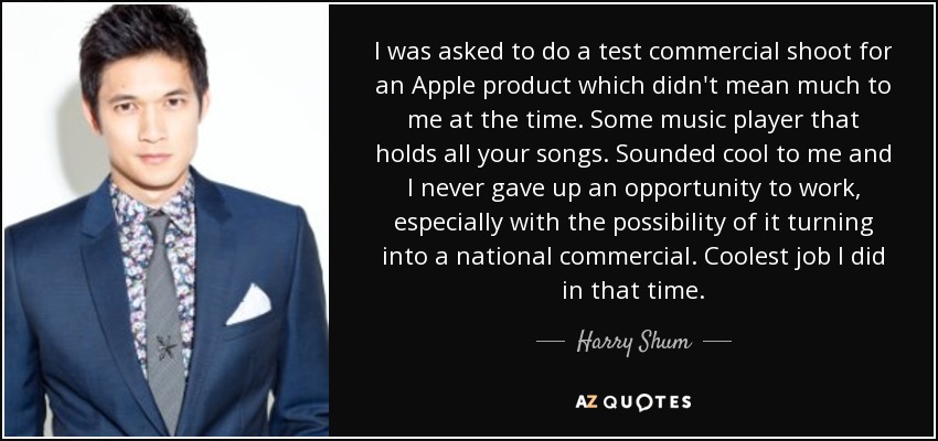 I was asked to do a test commercial shoot for an Apple product which didn't mean much to me at the time. Some music player that holds all your songs. Sounded cool to me and I never gave up an opportunity to work, especially with the possibility of it turning into a national commercial. Coolest job I did in that time. - Harry Shum, Jr.