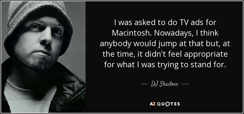I was asked to do TV ads for Macintosh. Nowadays, I think anybody would jump at that but, at the time, it didn't feel appropriate for what I was trying to stand for. - DJ Shadow