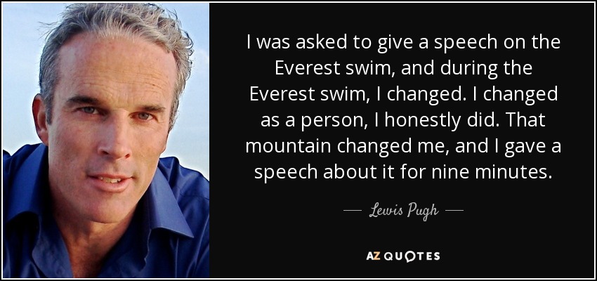 I was asked to give a speech on the Everest swim, and during the Everest swim, I changed. I changed as a person, I honestly did. That mountain changed me, and I gave a speech about it for nine minutes. - Lewis Pugh