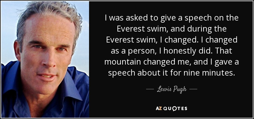I was asked to give a speech on the Everest swim, and during the Everest swim, I changed. I changed as a person, I honestly did. That mountain changed me, and I gave a speech about it for nine minutes. - Lewis Pugh
