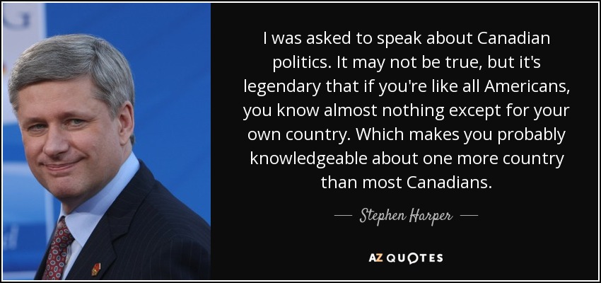 I was asked to speak about Canadian politics. It may not be true, but it's legendary that if you're like all Americans, you know almost nothing except for your own country. Which makes you probably knowledgeable about one more country than most Canadians. - Stephen Harper