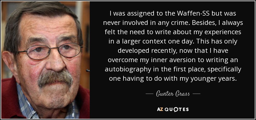 I was assigned to the Waffen-SS but was never involved in any crime. Besides, I always felt the need to write about my experiences in a larger context one day. This has only developed recently, now that I have overcome my inner aversion to writing an autobiography in the first place, specifically one having to do with my younger years. - Gunter Grass