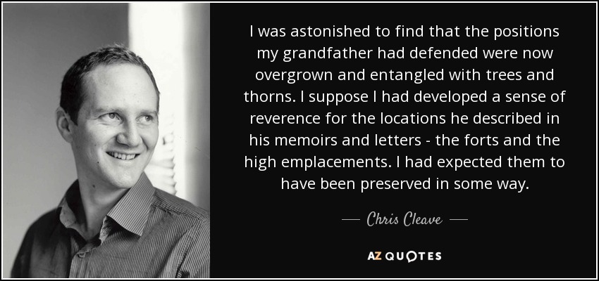 I was astonished to find that the positions my grandfather had defended were now overgrown and entangled with trees and thorns. I suppose I had developed a sense of reverence for the locations he described in his memoirs and letters - the forts and the high emplacements. I had expected them to have been preserved in some way. - Chris Cleave