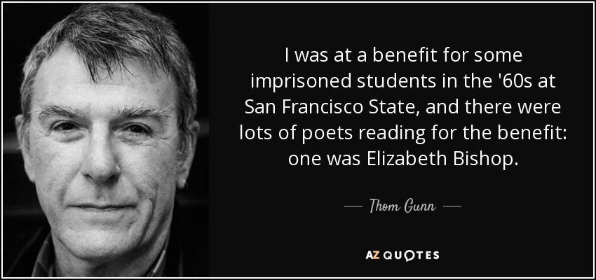 I was at a benefit for some imprisoned students in the '60s at San Francisco State, and there were lots of poets reading for the benefit: one was Elizabeth Bishop. - Thom Gunn
