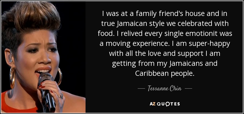 I was at a family friend's house and in true Jamaican style we celebrated with food. I relived every single emotionit was a moving experience. I am super-happy with all the love and support I am getting from my Jamaicans and Caribbean people. - Tessanne Chin