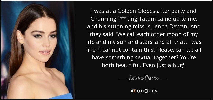 I was at a Golden Globes after party and Channing f**king Tatum came up to me, and his stunning missus, Jenna Dewan. And they said, 'We call each other moon of my life and my sun and stars’ and all that. I was like, 'I cannot contain this. Please, can we all have something sexual together? You're both beautiful. Even just a hug'. - Emilia Clarke