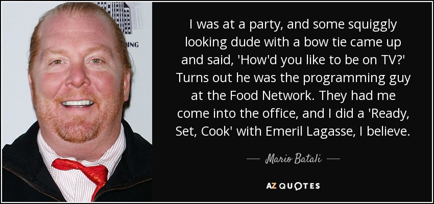 I was at a party, and some squiggly looking dude with a bow tie came up and said, 'How'd you like to be on TV?' Turns out he was the programming guy at the Food Network. They had me come into the office, and I did a 'Ready, Set, Cook' with Emeril Lagasse, I believe. - Mario Batali