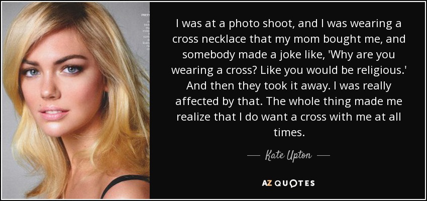 I was at a photo shoot, and I was wearing a cross necklace that my mom bought me, and somebody made a joke like, 'Why are you wearing a cross? Like you would be religious.' And then they took it away. I was really affected by that. The whole thing made me realize that I do want a cross with me at all times. - Kate Upton