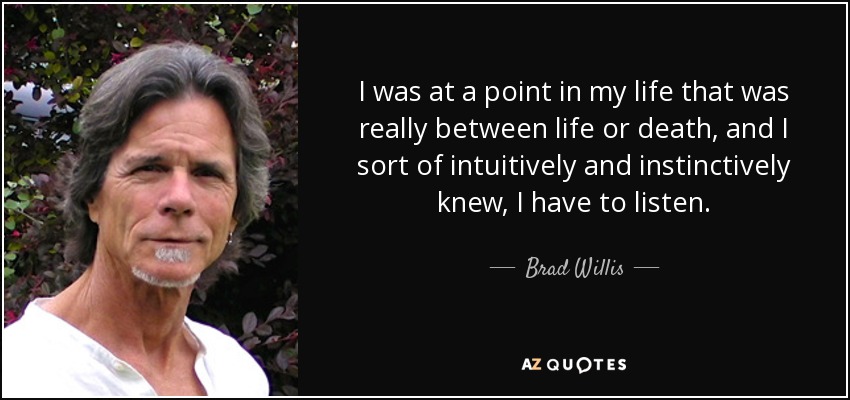 I was at a point in my life that was really between life or death, and I sort of intuitively and instinctively knew, I have to listen. - Brad Willis