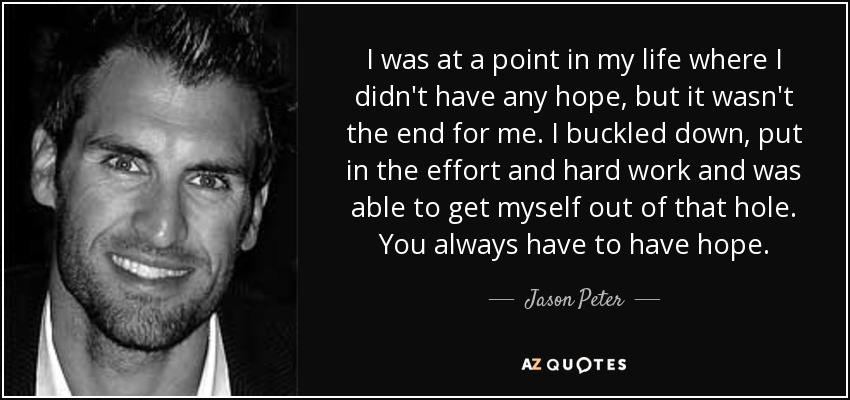 I was at a point in my life where I didn't have any hope, but it wasn't the end for me. I buckled down, put in the effort and hard work and was able to get myself out of that hole. You always have to have hope. - Jason Peter