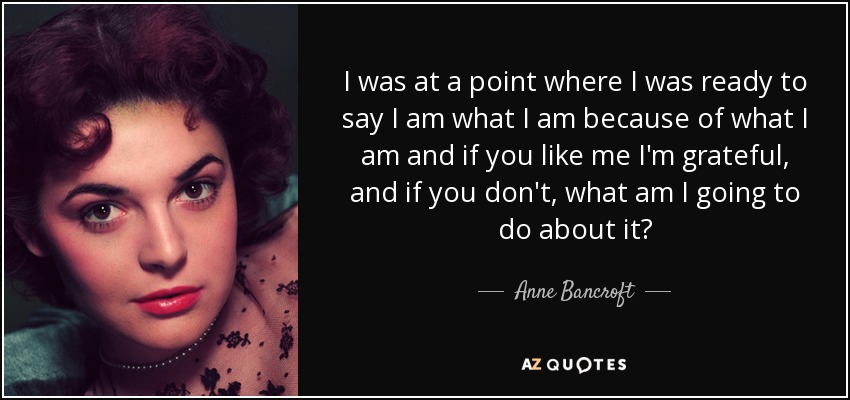 I was at a point where I was ready to say I am what I am because of what I am and if you like me I'm grateful, and if you don't, what am I going to do about it? - Anne Bancroft