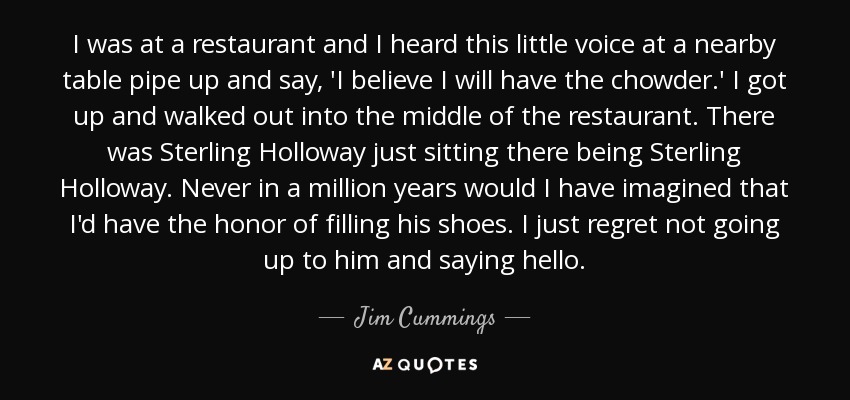 I was at a restaurant and I heard this little voice at a nearby table pipe up and say, 'I believe I will have the chowder.' I got up and walked out into the middle of the restaurant. There was Sterling Holloway just sitting there being Sterling Holloway. Never in a million years would I have imagined that I'd have the honor of filling his shoes. I just regret not going up to him and saying hello. - Jim Cummings