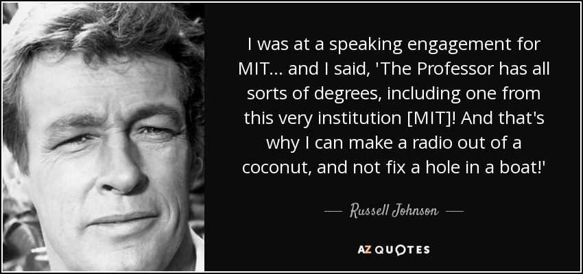 I was at a speaking engagement for MIT... and I said, 'The Professor has all sorts of degrees, including one from this very institution [MIT]! And that's why I can make a radio out of a coconut, and not fix a hole in a boat!' - Russell Johnson