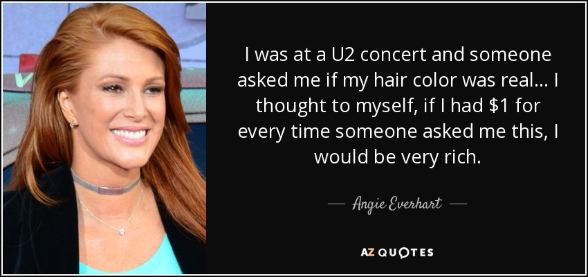 I was at a U2 concert and someone asked me if my hair color was real... I thought to myself, if I had $1 for every time someone asked me this, I would be very rich. - Angie Everhart