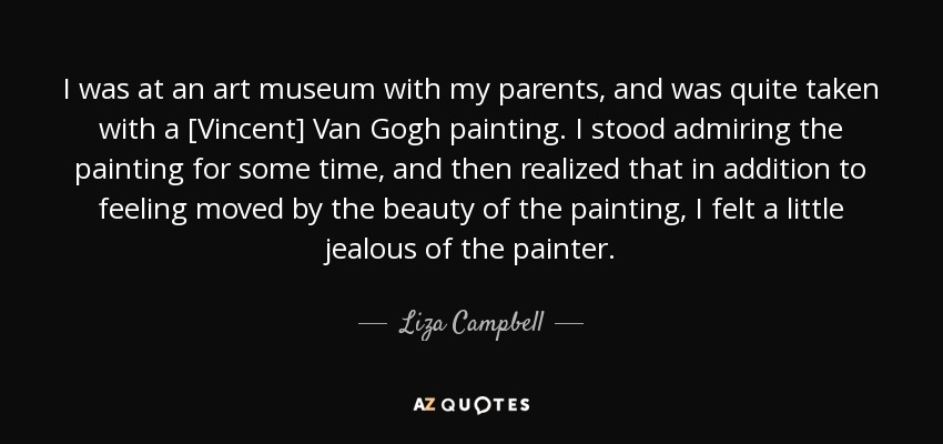 I was at an art museum with my parents, and was quite taken with a [Vincent] Van Gogh painting. I stood admiring the painting for some time, and then realized that in addition to feeling moved by the beauty of the painting, I felt a little jealous of the painter. - Liza Campbell