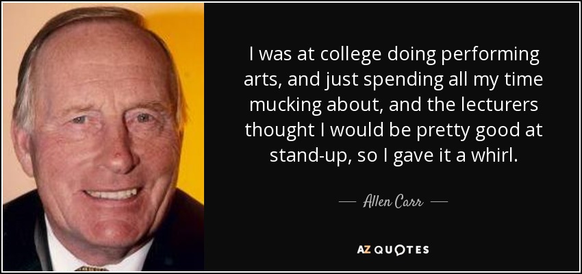 I was at college doing performing arts, and just spending all my time mucking about, and the lecturers thought I would be pretty good at stand-up, so I gave it a whirl. - Allen Carr