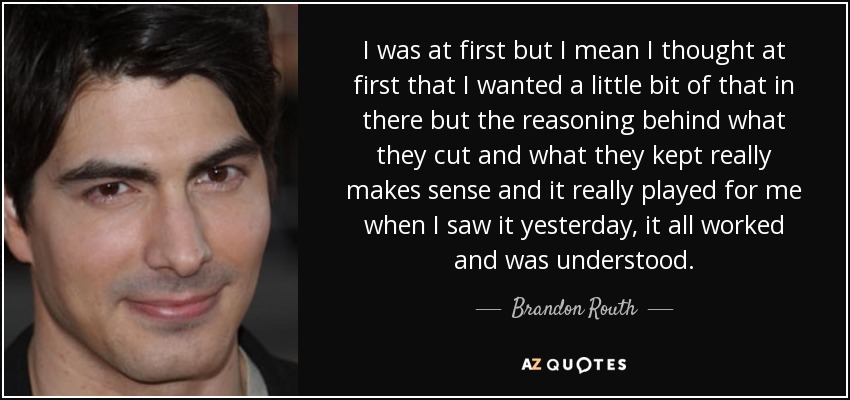I was at first but I mean I thought at first that I wanted a little bit of that in there but the reasoning behind what they cut and what they kept really makes sense and it really played for me when I saw it yesterday, it all worked and was understood. - Brandon Routh