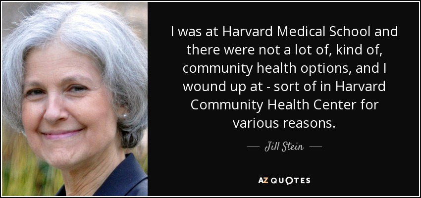 I was at Harvard Medical School and there were not a lot of, kind of, community health options, and I wound up at - sort of in Harvard Community Health Center for various reasons. - Jill Stein