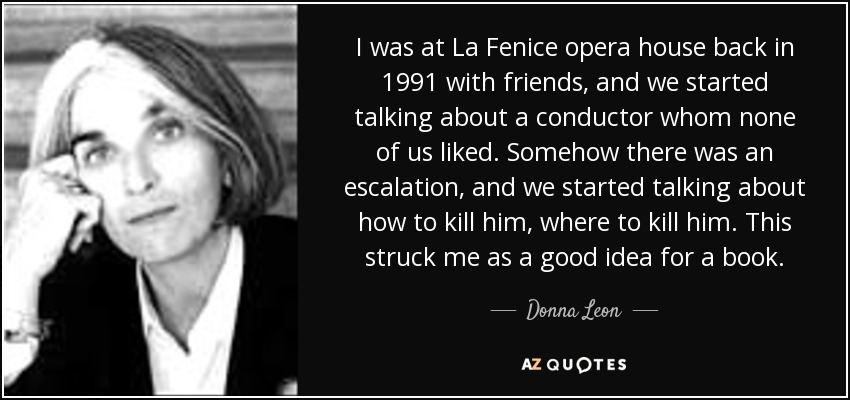 I was at La Fenice opera house back in 1991 with friends, and we started talking about a conductor whom none of us liked. Somehow there was an escalation, and we started talking about how to kill him, where to kill him. This struck me as a good idea for a book. - Donna Leon