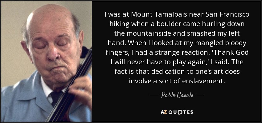 I was at Mount Tamalpais near San Francisco hiking when a boulder came hurling down the mountainside and smashed my left hand. When I looked at my mangled bloody fingers, I had a strange reaction. 'Thank God I will never have to play again,' I said. The fact is that dedication to one's art does involve a sort of enslavement. - Pablo Casals