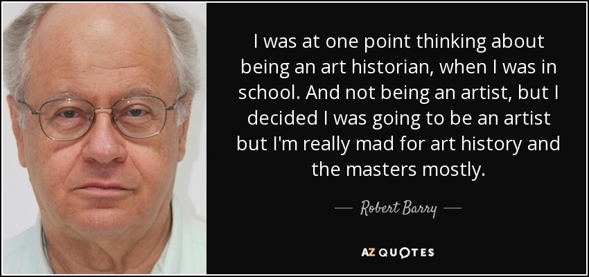 I was at one point thinking about being an art historian, when I was in school. And not being an artist, but I decided I was going to be an artist but I'm really mad for art history and the masters mostly. - Robert Barry