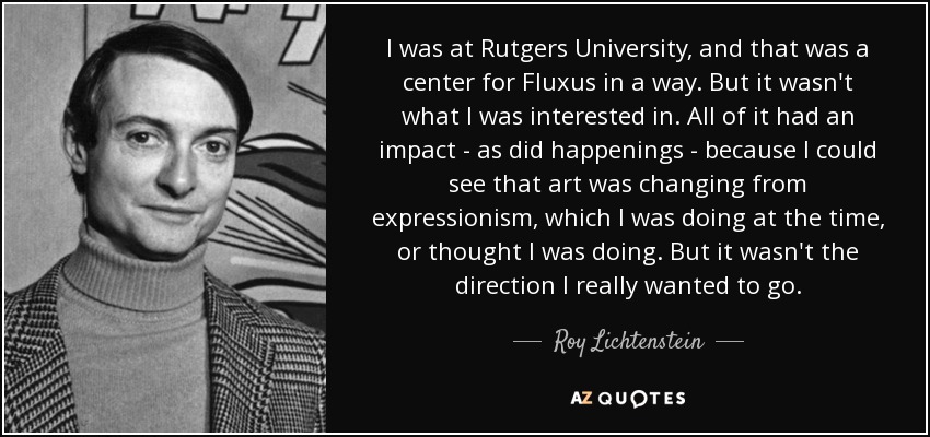 I was at Rutgers University, and that was a center for Fluxus in a way. But it wasn't what I was interested in. All of it had an impact - as did happenings - because I could see that art was changing from expressionism, which I was doing at the time, or thought I was doing. But it wasn't the direction I really wanted to go. - Roy Lichtenstein