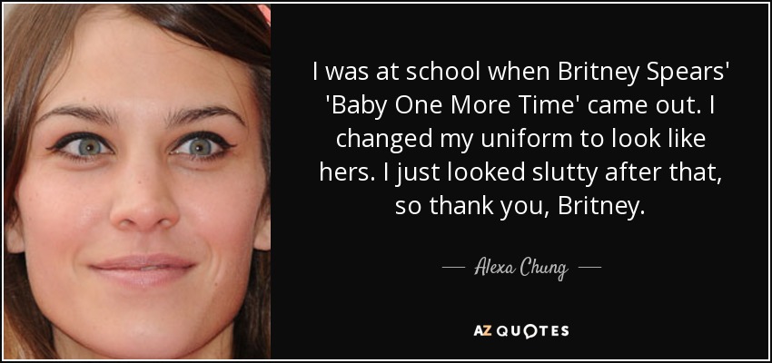 I was at school when Britney Spears' 'Baby One More Time' came out. I changed my uniform to look like hers. I just looked slutty after that, so thank you, Britney. - Alexa Chung