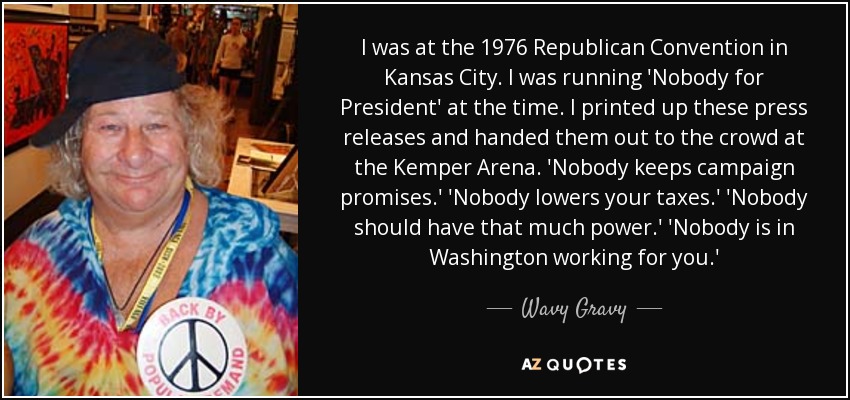 I was at the 1976 Republican Convention in Kansas City. I was running 'Nobody for President' at the time. I printed up these press releases and handed them out to the crowd at the Kemper Arena. 'Nobody keeps campaign promises.' 'Nobody lowers your taxes.' 'Nobody should have that much power.' 'Nobody is in Washington working for you.' - Wavy Gravy