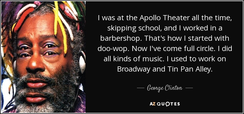 I was at the Apollo Theater all the time, skipping school, and I worked in a barbershop. That's how I started with doo-wop. Now I've come full circle. I did all kinds of music. I used to work on Broadway and Tin Pan Alley. - George Clinton