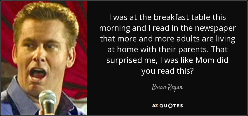 I was at the breakfast table this morning and I read in the newspaper that more and more adults are living at home with their parents. That surprised me, I was like Mom did you read this? - Brian Regan