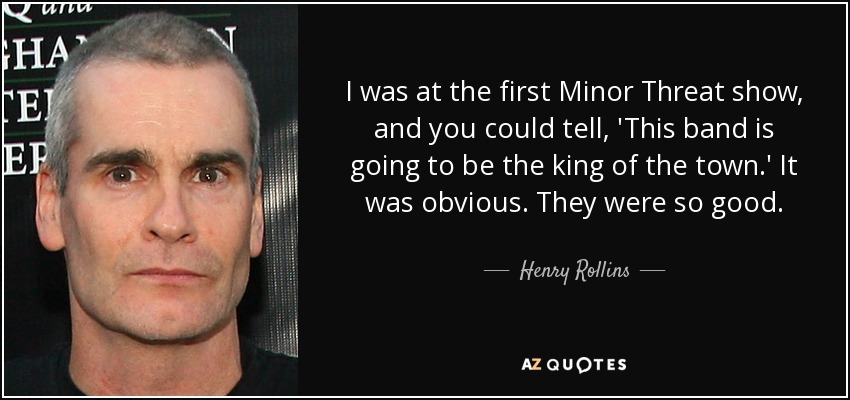 I was at the first Minor Threat show, and you could tell, 'This band is going to be the king of the town.' It was obvious. They were so good. - Henry Rollins