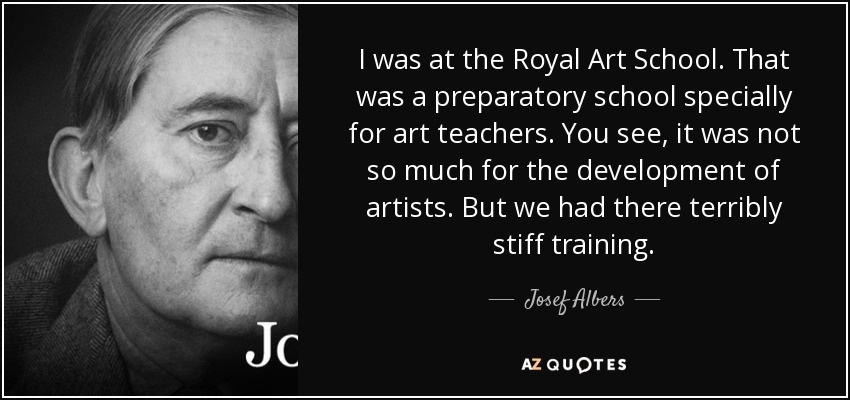 I was at the Royal Art School. That was a preparatory school specially for art teachers. You see, it was not so much for the development of artists. But we had there terribly stiff training. - Josef Albers