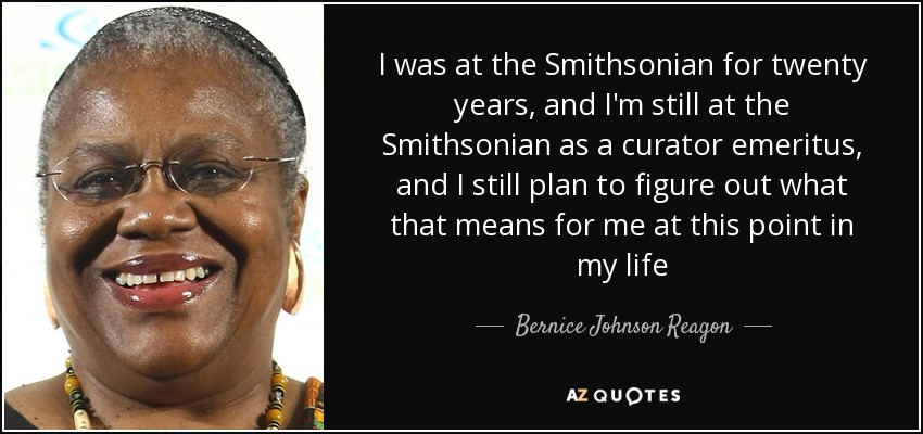 I was at the Smithsonian for twenty years, and I'm still at the Smithsonian as a curator emeritus, and I still plan to figure out what that means for me at this point in my life - Bernice Johnson Reagon