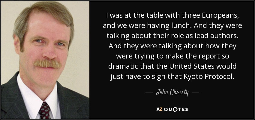 I was at the table with three Europeans, and we were having lunch. And they were talking about their role as lead authors. And they were talking about how they were trying to make the report so dramatic that the United States would just have to sign that Kyoto Protocol. - John Christy