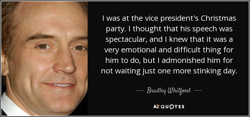 I was at the vice president's Christmas party. I thought that his speech was spectacular, and I knew that it was a very emotional and difficult thing for him to do, but I admonished him for not waiting just one more stinking day. - Bradley Whitford