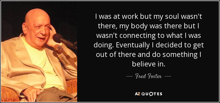 I was at work but my soul wasn't there, my body was there but I wasn't connecting to what I was doing. Eventually I decided to get out of there and do something I believe in. - Fred Foster