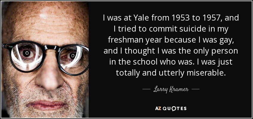 I was at Yale from 1953 to 1957, and I tried to commit suicide in my freshman year because I was gay, and I thought I was the only person in the school who was. I was just totally and utterly miserable. - Larry Kramer