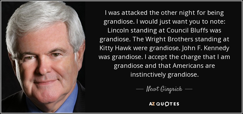 I was attacked the other night for being grandiose. I would just want you to note: Lincoln standing at Council Bluffs was grandiose. The Wright Brothers standing at Kitty Hawk were grandiose. John F. Kennedy was grandiose. I accept the charge that I am grandiose and that Americans are instinctively grandiose. - Newt Gingrich
