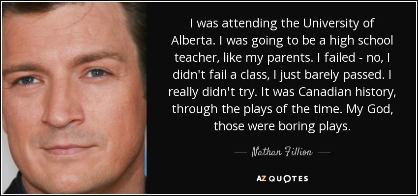 I was attending the University of Alberta. I was going to be a high school teacher, like my parents. I failed - no, I didn't fail a class, I just barely passed. I really didn't try. It was Canadian history, through the plays of the time. My God, those were boring plays. - Nathan Fillion