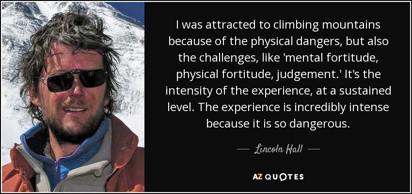 I was attracted to climbing mountains because of the physical dangers, but also the challenges, like 'mental fortitude, physical fortitude, judgement.' It's the intensity of the experience, at a sustained level. The experience is incredibly intense because it is so dangerous. - Lincoln Hall