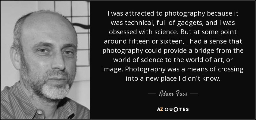 I was attracted to photography because it was technical, full of gadgets, and I was obsessed with science. But at some point around fifteen or sixteen, I had a sense that photography could provide a bridge from the world of science to the world of art, or image. Photography was a means of crossing into a new place I didn't know. - Adam Fuss