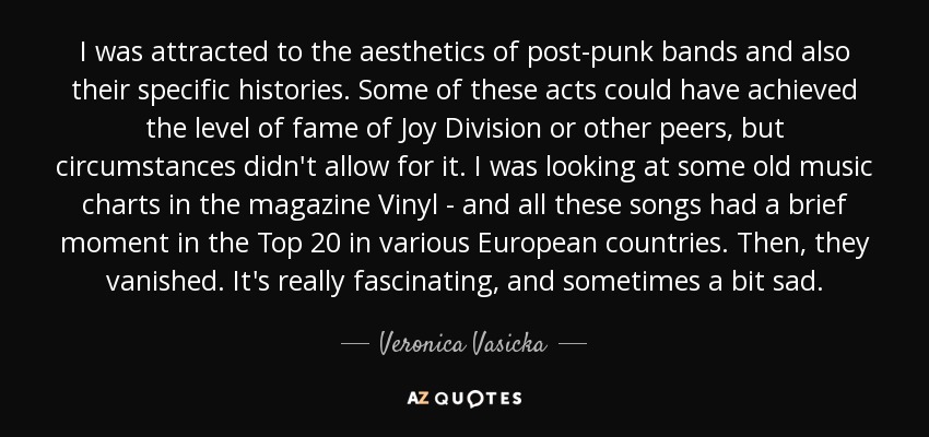 I was attracted to the aesthetics of post-punk bands and also their specific histories. Some of these acts could have achieved the level of fame of Joy Division or other peers, but circumstances didn't allow for it. I was looking at some old music charts in the magazine Vinyl - and all these songs had a brief moment in the Top 20 in various European countries. Then, they vanished. It's really fascinating, and sometimes a bit sad. - Veronica Vasicka