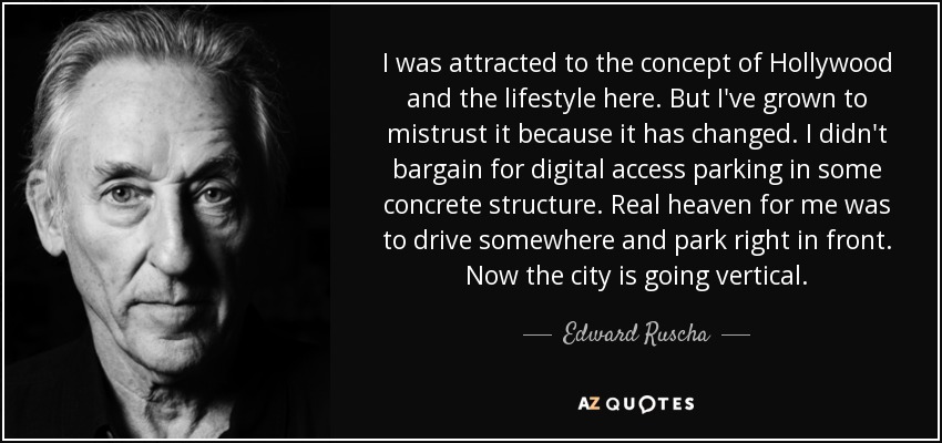 I was attracted to the concept of Hollywood and the lifestyle here. But I've grown to mistrust it because it has changed. I didn't bargain for digital access parking in some concrete structure. Real heaven for me was to drive somewhere and park right in front. Now the city is going vertical. - Edward Ruscha