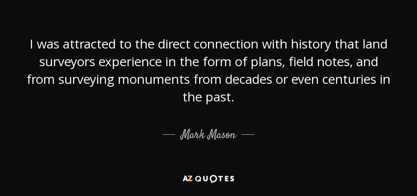 I was attracted to the direct connection with history that land surveyors experience in the form of plans, field notes, and from surveying monuments from decades or even centuries in the past. - Mark Mason