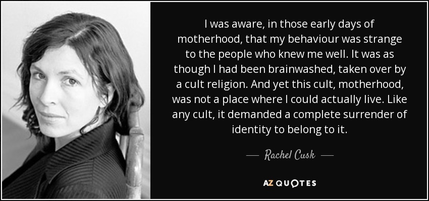 I was aware, in those early days of motherhood, that my behaviour was strange to the people who knew me well. It was as though I had been brainwashed, taken over by a cult religion. And yet this cult, motherhood, was not a place where I could actually live. Like any cult, it demanded a complete surrender of identity to belong to it. - Rachel Cusk