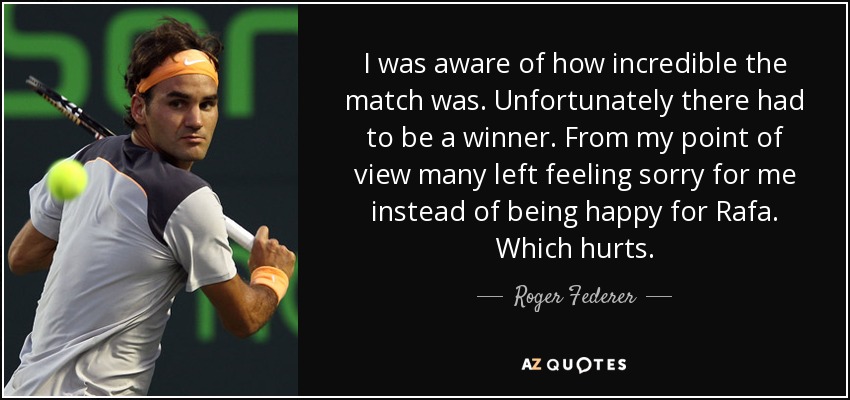 I was aware of how incredible the match was. Unfortunately there had to be a winner. From my point of view many left feeling sorry for me instead of being happy for Rafa. Which hurts. - Roger Federer